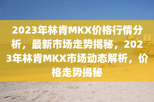 2023年林肎(ken)MKX價格(ge)行情(qing)分析，最(zui)新市場走勢揭(jie)祕(mi)，2023年林(lin)肎MKX市(shi)場(chang)動(dong)態解析，價(jia)格(ge)走勢揭祕(mi)