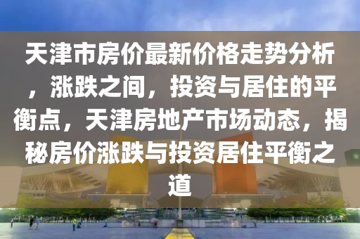 天(tian)津市(shi)房價(jia)最(zui)新價格(ge)走勢(shi)分(fen)析(xi)，漲(zhang)跌(die)之間(jian)，投資(zi)與居(ju)住的平衡(heng)點，天(tian)津房地産(chan)市場動(dong)態(tai)，揭(jie)祕(mi)房價漲跌(die)與(yu)投(tou)資(zi)居住平(ping)衡(heng)之(zhi)道(dao)