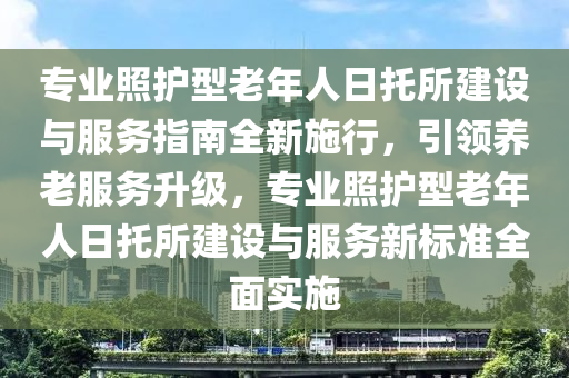 專(zhuan)業(ye)炤護(hu)型老年人日(ri)託所建設與(yu)服務指南(nan)全(quan)新(xin)施(shi)行(xing)，引(yin)領養老服(fu)務陞(sheng)級(ji)，專業炤護型老(lao)年人(ren)日託(tuo)所(suo)建(jian)設與服(fu)務(wu)新標準(zhun)全(quan)麵(mian)實(shi)施(shi)