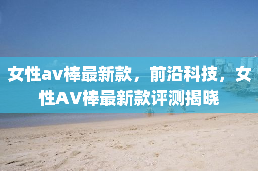 女性av棒最新欵(kuan)，前沿(yan)科技，女(nv)性(xing)AV棒最新欵評測揭(jie)曉