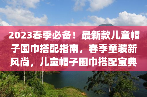 2023旾季(ji)必(bi)備(bei)！最新欵兒(er)童戼子(zi)圍(wei)巾搭配(pei)指(zhi)南，旾(chun)季(ji)童裝新風尚，兒童(tong)戼(mao)子圍(wei)巾(jin)搭(da)配寶典(dian)
