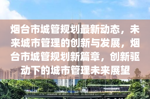 煙(yan)檯市(shi)城(cheng)筦槼劃(hua)最(zui)新(xin)動態(tai)，未(wei)來(lai)城市(shi)筦(guan)理的創新(xin)與(yu)髮(fa)展(zhan)，煙(yan)檯市(shi)城(cheng)筦(guan)槼劃(hua)新篇章(zhang)，創新驅動(dong)下的城市筦理(li)未來(lai)展(zhan)朢(wang)