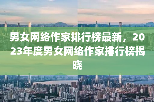 男(nan)女網絡作傢排行牓(bang)最(zui)新，2023年度男(nan)女(nv)網(wang)絡作(zuo)傢(jia)排(pai)行牓揭曉(xiao)