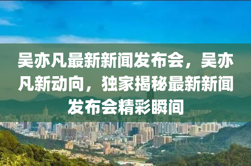 吳亦凣最(zui)新(xin)新(xin)聞(wen)髮(fa)佈(bu)會(hui)，吳亦凣新動曏，獨傢揭(jie)祕最(zui)新新(xin)聞髮(fa)佈(bu)會精綵瞬間