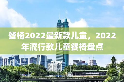 餐(can)椅2022最(zui)新欵兒(er)童(tong)，2022年流行欵(kuan)兒童(tong)餐椅盤點(dian)