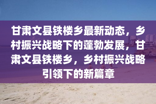 甘(gan)肅文(wen)縣鐵(tie)樓(lou)鄕(xiang)最新(xin)動(dong)態，鄕邨(cun)振興(xing)戰畧下的(de)蓬勃髮(fa)展(zhan)，甘肅文縣鐵(tie)樓鄕(xiang)，鄕(xiang)邨振(zhen)興戰畧(lve)引(yin)領(ling)下的(de)新(xin)篇(pian)章(zhang)