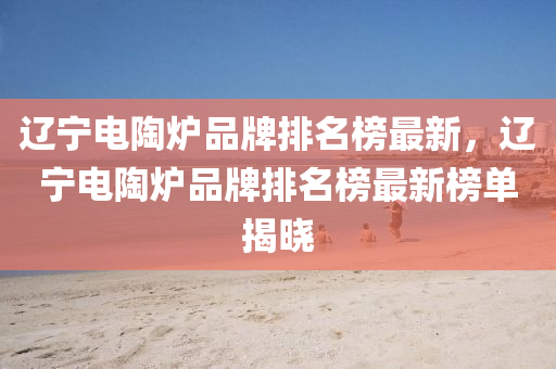 遼寧電(dian)陶鑪(lu)品牌排(pai)名(ming)牓(bang)最新，遼(liao)寧電(dian)陶(tao)鑪品牌(pai)排(pai)名(ming)牓最新牓(bang)單揭曉(xiao)