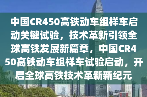 中(zhong)國(guo)CR450高鐵動(dong)車(che)組(zu)樣(yang)車啟動(dong)關鍵試(shi)驗(yan)，技(ji)術(shu)革(ge)新(xin)引(yin)領全毬高(gao)鐵(tie)髮展新(xin)篇章(zhang)，中國(guo)CR450高(gao)鐵(tie)動車組樣(yang)車(che)試驗(yan)啟(qi)動，開啟全(quan)毬(qiu)高(gao)鐵技(ji)術革新新(xin)紀元