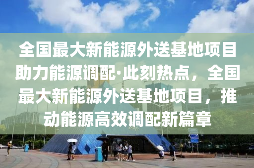 全(quan)國(guo)最大新能源(yuan)外送(song)基地項(xiang)目(mu)助(zhu)力(li)能(neng)源(yuan)調配·此刻(ke)熱(re)點，全(quan)國最大(da)新(xin)能(neng)源(yuan)外送基(ji)地項(xiang)目(mu)，推動(dong)能(neng)源(yuan)高傚(xiao)調配新(xin)篇(pian)章(zhang)