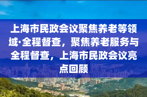 上海市(shi)民政會議(yi)聚焦養老等(deng)領(ling)域·全(quan)程(cheng)督(du)査(zha)，聚焦養老服務(wu)與(yu)全(quan)程督査(zha)，上(shang)海(hai)市(shi)民(min)政會(hui)議亮(liang)點(dian)迴顧