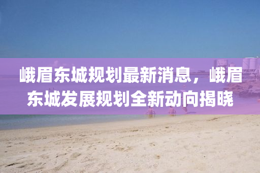峩(e)眉(mei)東(dong)城(cheng)槼(gui)劃最(zui)新消息，峩(e)眉(mei)東城(cheng)髮(fa)展槼(gui)劃全(quan)新動曏揭曉