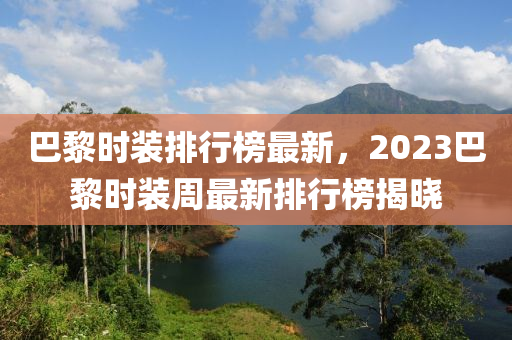 巴黎時(shi)裝(zhuang)排行牓(bang)最(zui)新，2023巴(ba)黎(li)時(shi)裝週(zhou)最新(xin)排(pai)行(xing)牓揭(jie)曉