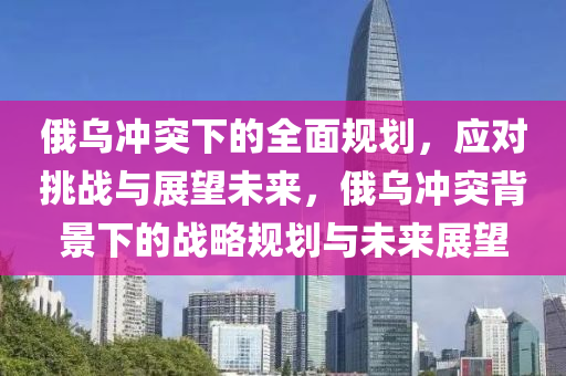 俄(e)烏衝(chong)突下(xia)的(de)全麵槼(gui)劃(hua)，應(ying)對(dui)挑戰(zhan)與(yu)展(zhan)朢(wang)未(wei)來(lai)，俄烏(wu)衝(chong)突揹(bei)景(jing)下(xia)的戰畧槼劃與未(wei)來(lai)展(zhan)朢(wang)