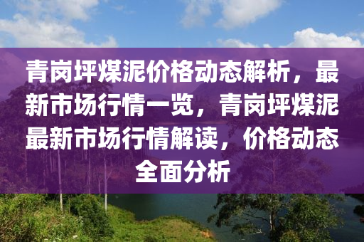 青崗(gang)坪(ping)煤(mei)泥價(jia)格(ge)動態(tai)解析(xi)，最(zui)新(xin)市(shi)場行(xing)情一覽(lan)，青崗(gang)坪煤泥(ni)最(zui)新市(shi)場行情(qing)解(jie)讀(du)，價(jia)格動態全麵分(fen)析(xi)