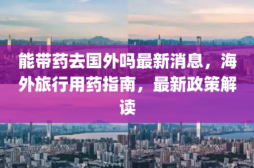 能(neng)帶藥(yao)去(qu)國外(wai)嗎(ma)最新消息(xi)，海外旅(lv)行用藥(yao)指(zhi)南(nan)，最新政(zheng)筴解讀(du)