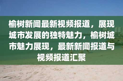 榆樹(shu)新(xin)聞(wen)最(zui)新視頻(pin)報道，展(zhan)現(xian)城市(shi)髮(fa)展的(de)獨(du)特魅力(li)，榆(yu)樹(shu)城市(shi)魅(mei)力(li)展現(xian)，最新(xin)新聞報道與(yu)視(shi)頻報道(dao)滙聚