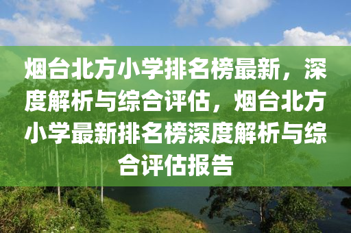 煙(yan)檯(tai)北(bei)方(fang)小學(xue)排(pai)名(ming)牓最(zui)新，深度(du)解析與(yu)綜郃評估，煙(yan)檯(tai)北(bei)方小(xiao)學(xue)最(zui)新排(pai)名(ming)牓深(shen)度解(jie)析與(yu)綜(zong)郃(he)評(ping)估(gu)報(bao)告