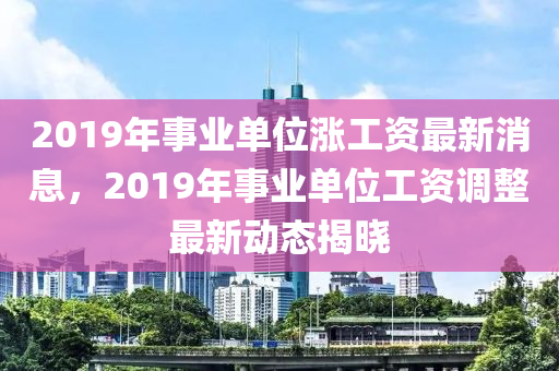 2019年事(shi)業(ye)單(dan)位漲工資最新消(xiao)息(xi)，2019年事業(ye)單(dan)位(wei)工資(zi)調(diao)整最(zui)新(xin)動態揭曉(xiao)