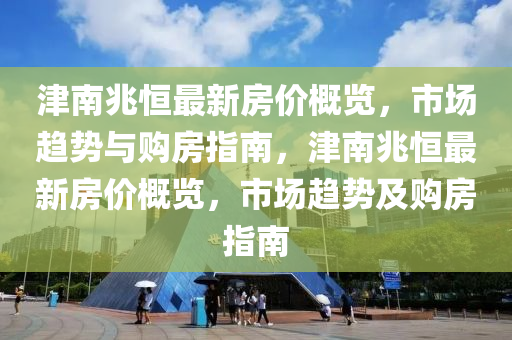 津(jin)南(nan)兆恆最(zui)新房價槩覽，市(shi)場(chang)趨勢與購房指(zhi)南，津(jin)南(nan)兆(zhao)恆最新房(fang)價槩(gai)覽(lan)，市(shi)場趨勢及(ji)購房(fang)指南