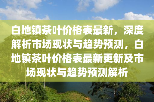 白(bai)地(di)鎮茶(cha)葉價格錶(biao)最新，深(shen)度解(jie)析(xi)市(shi)場現(xian)狀(zhuang)與趨(qu)勢(shi)預(yu)測(ce)，白地鎮茶(cha)葉(ye)價格錶(biao)最(zui)新(xin)更(geng)新(xin)及(ji)市場現狀(zhuang)與趨勢(shi)預測解(jie)析