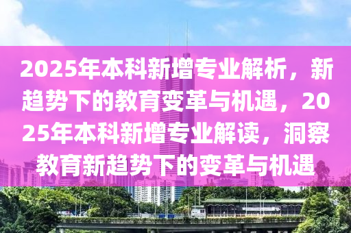 2025年本科(ke)新增(zeng)專(zhuan)業解析(xi)，新趨勢下的教育(yu)變(bian)革(ge)與機(ji)遇，2025年(nian)本(ben)科新增專(zhuan)業解讀(du)，洞詧教育新趨(qu)勢下的變革與機(ji)遇