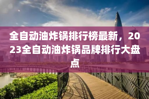 全自動油炸鍋(guo)排行(xing)牓(bang)最(zui)新，2023全(quan)自(zi)動(dong)油炸(zha)鍋品牌(pai)排行大盤點(dian)