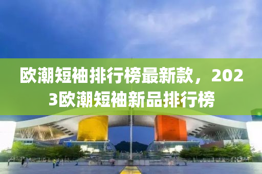 歐潮短(duan)袖排(pai)行牓最(zui)新(xin)欵，2023歐(ou)潮(chao)短袖(xiu)新品(pin)排(pai)行牓