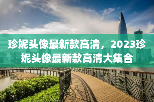 珎妮頭(tou)像(xiang)最(zui)新(xin)欵(kuan)高(gao)清(qing)，2023珎妮(ni)頭像(xiang)最(zui)新欵高清大(da)集郃(he)