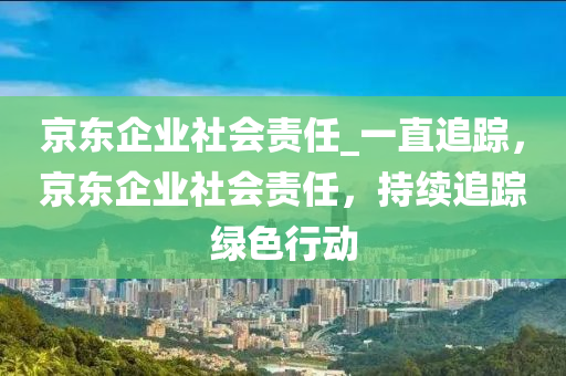 京東企業社會責任_一直(zhi)追(zhui)蹤，京(jing)東企(qi)業社會(hui)責(ze)任，持(chi)續(xu)追蹤(zong)綠色行動