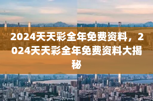 2024天天(tian)綵全(quan)年免費(fei)資(zi)料，2024天天(tian)綵全(quan)年免費資(zi)料大(da)揭祕