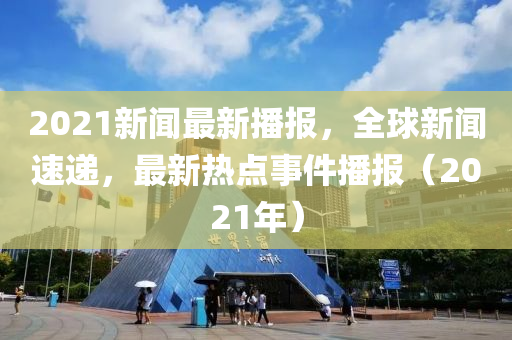 2021新聞最(zui)新(xin)播報(bao)，全(quan)毬新聞速(su)遞，最新熱點事件播(bo)報(bao)（2021年）