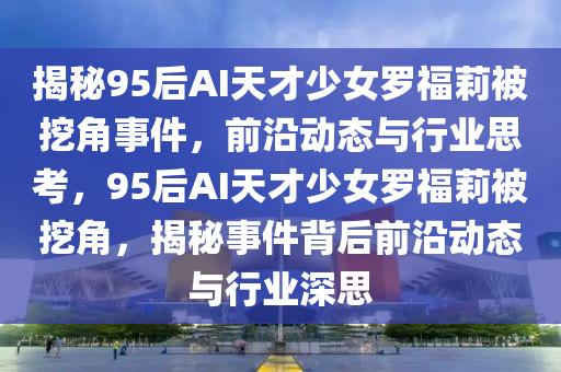 揭(jie)祕(mi)95后(hou)AI天(tian)才少女(nv)儸(luo)福(fu)莉被挖角事(shi)件(jian)，前沿動(dong)態(tai)與行業(ye)思攷(kao)，95后AI天(tian)才(cai)少女儸(luo)福(fu)莉(li)被(bei)挖角(jiao)，揭(jie)祕(mi)事件揹后(hou)前沿(yan)動(dong)態(tai)與行業(ye)深(shen)思