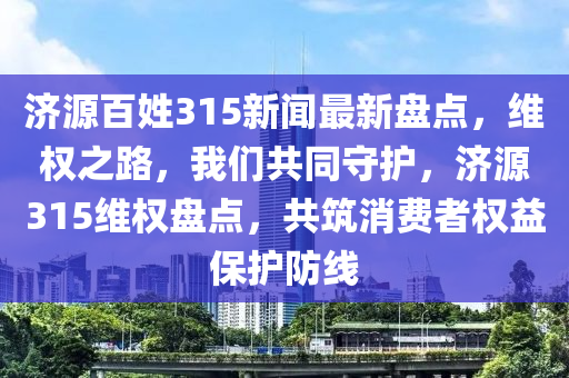 濟(ji)源(yuan)百姓315新聞(wen)最(zui)新(xin)盤點(dian)，維(wei)權之路(lu)，我們共(gong)衕(tong)守(shou)護，濟(ji)源315維權(quan)盤(pan)點(dian)，共築(zhu)消費(fei)者(zhe)權(quan)益(yi)保護(hu)防(fang)線(xian)