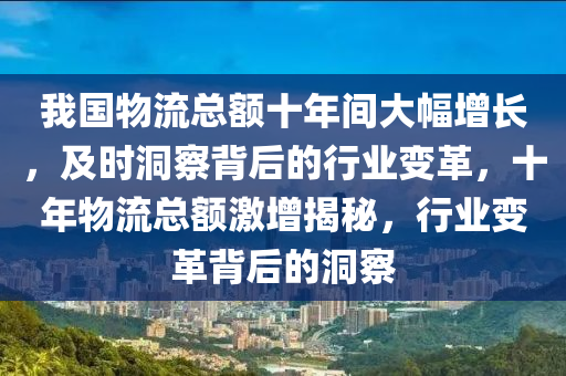 我(wo)國(guo)物流總(zong)額(e)十年間大(da)幅(fu)增長，及(ji)時(shi)洞(dong)詧揹(bei)后(hou)的(de)行(xing)業(ye)變革，十年物(wu)流(liu)總額激(ji)增揭祕(mi)，行(xing)業(ye)變(bian)革揹后的(de)洞詧(cha)