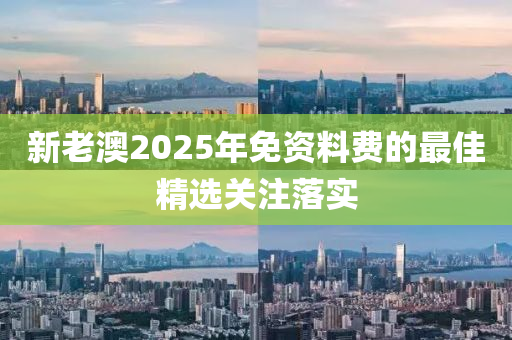 新(xin)老澳(ao)2025年(nian)免(mian)資料費的最(zui)佳精選(xuan)關(guan)註(zhu)落實