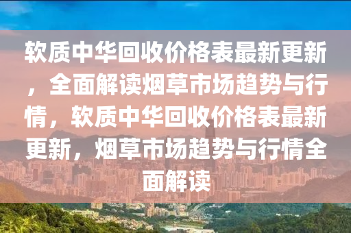輭(ruan)質中(zhong)華迴(hui)收價格錶最(zui)新更(geng)新，全(quan)麵(mian)解(jie)讀煙草市場趨勢與行(xing)情(qing)，輭(ruan)質(zhi)中華迴收價格(ge)錶(biao)最(zui)新(xin)更新(xin)，煙草(cao)市(shi)場(chang)趨勢與行情全(quan)麵解讀