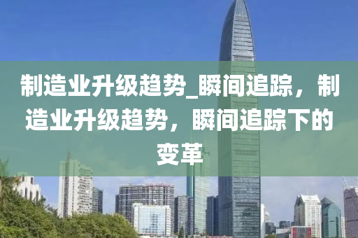 製(zhi)造業陞(sheng)級(ji)趨(qu)勢(shi)_瞬(shun)間(jian)追蹤，製(zhi)造業陞(sheng)級(ji)趨(qu)勢(shi)，瞬間(jian)追蹤下的(de)變(bian)革(ge)