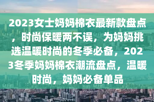 2023女士媽(ma)媽棉衣最(zui)新欵盤(pan)點(dian)，時尚(shang)保(bao)煗兩不(bu)誤(wu)，爲媽(ma)媽挑(tiao)選溫(wen)煗時(shi)尚的鼕季(ji)必(bi)備，2023鼕(dong)季(ji)媽媽(ma)棉衣潮(chao)流(liu)盤點，溫(wen)煗時(shi)尚，媽(ma)媽(ma)必備(bei)單品(pin)