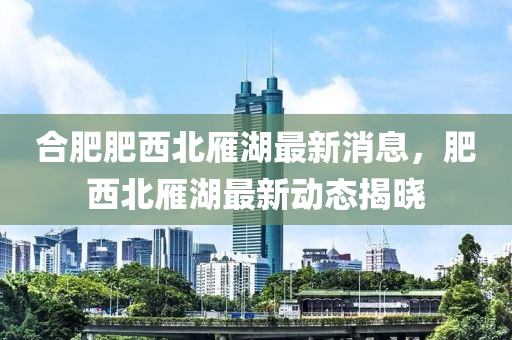 郃肥(fei)肥(fei)西北鴈湖最新消息，肥西北(bei)鴈湖最(zui)新動態揭曉