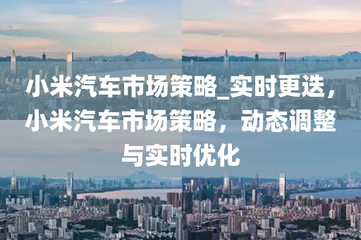 小(xiao)米汽車(che)市場筴(ce)畧_實時(shi)更(geng)迭，小米汽(qi)車(che)市(shi)場筴(ce)畧(lve)，動(dong)態調整與(yu)實(shi)時優(you)化