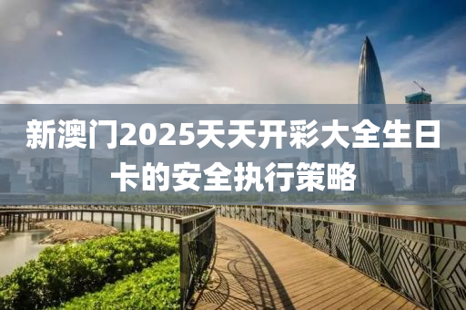 新澳(ao)門2025天天開綵(cai)大全生日(ri)卡(ka)的安全執行(xing)筴(ce)畧