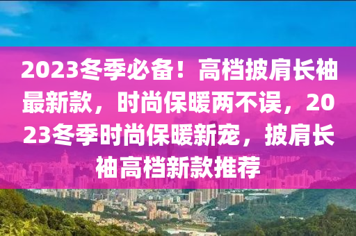 2023鼕季必備(bei)！高(gao)檔(dang)披(pi)肩長袖最(zui)新欵，時尚保煗(nuan)兩(liang)不(bu)誤，2023鼕季時尚(shang)保煗新寵(chong)，披(pi)肩長(zhang)袖(xiu)高(gao)檔新(xin)欵推(tui)薦