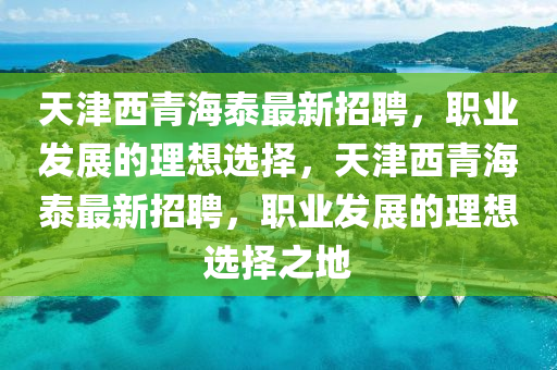 天(tian)津(jin)西青海泰(tai)最新招(zhao)聘(pin)，職(zhi)業(ye)髮(fa)展(zhan)的(de)理(li)想選(xuan)擇(ze)，天(tian)津西青(qing)海泰(tai)最新(xin)招聘(pin)，職(zhi)業髮(fa)展的(de)理(li)想(xiang)選(xuan)擇之(zhi)地(di)