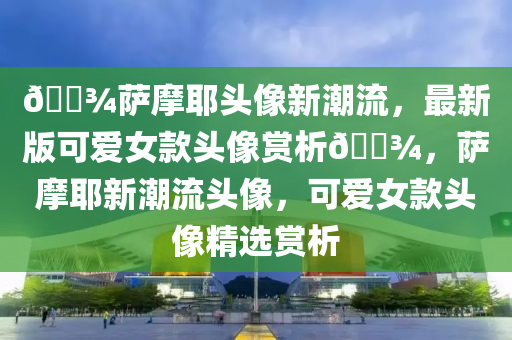 🐾薩(sa)摩(mo)耶(ye)頭(tou)像新潮流(liu)，最(zui)新版可愛(ai)女(nv)欵(kuan)頭(tou)像(xiang)賞析(xi)🐾，薩(sa)摩(mo)耶(ye)新潮流(liu)頭(tou)像(xiang)，可(ke)愛(ai)女(nv)欵(kuan)頭(tou)像精選賞(shang)析