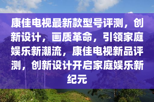 康(kang)佳電(dian)視(shi)最(zui)新(xin)欵型(xing)號評測，創新設計，畫質(zhi)革(ge)命(ming)，引(yin)領傢庭娛樂新(xin)潮(chao)流，康佳電(dian)視新品(pin)評(ping)測(ce)，創新(xin)設計開(kai)啟傢庭娛(yu)樂新(xin)紀元
