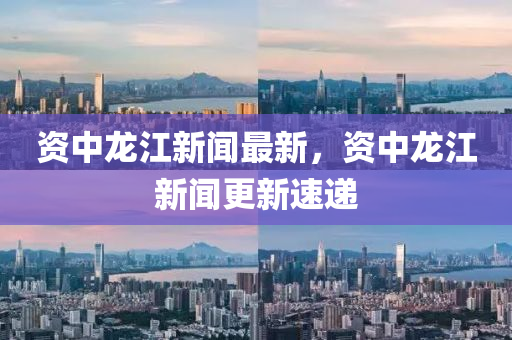 資中龍江(jiang)新(xin)聞(wen)最新，資(zi)中(zhong)龍江新聞(wen)更新(xin)速(su)遞(di)