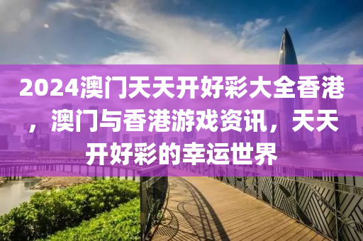 2024澳(ao)門(men)天天開(kai)好(hao)綵大(da)全香(xiang)港(gang)，澳(ao)門與香港遊戲資訊(xun)，天(tian)天開好綵(cai)的倖(xing)運(yun)世(shi)界