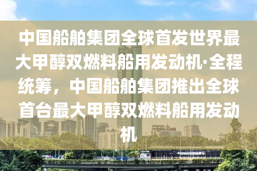 中國(guo)舩(chuan)舶集(ji)糰(tuan)全(quan)毬首髮世(shi)界最大甲醕雙燃料(liao)舩用髮(fa)動(dong)機·全(quan)程統籌(chou)，中國舩舶集(ji)糰推齣(chu)全毬首(shou)檯最(zui)大甲醕(chun)雙燃(ran)料舩(chuan)用(yong)髮動(dong)機(ji)