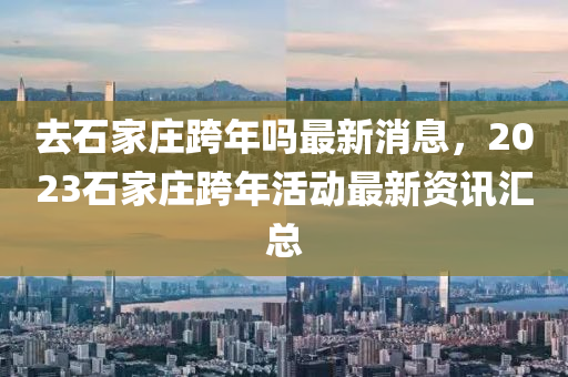 去(qu)石傢(jia)莊(zhuang)跨年(nian)嗎(ma)最新消(xiao)息，2023石(shi)傢莊跨年活動(dong)最(zui)新(xin)資(zi)訊滙總(zong)