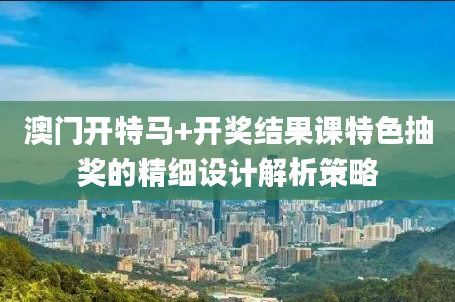 澳門(men)開(kai)特馬(ma)+開獎(jiang)結(jie)菓課(ke)特色抽(chou)獎的(de)精(jing)細設(she)計(ji)解(jie)析筴畧(lve)